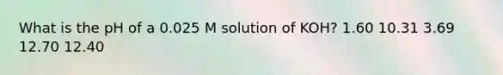 What is the pH of a 0.025 M solution of KOH? 1.60 10.31 3.69 12.70 12.40