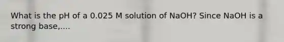 What is the pH of a 0.025 M solution of NaOH? Since NaOH is a strong base,....