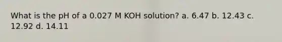 What is the pH of a 0.027 M KOH solution? a. 6.47 b. 12.43 c. 12.92 d. 14.11