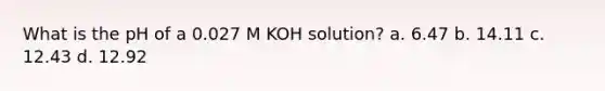 What is the pH of a 0.027 M KOH solution? a. 6.47 b. 14.11 c. 12.43 d. 12.92