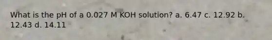 What is the pH of a 0.027 M KOH solution? a. 6.47 c. 12.92 b. 12.43 d. 14.11