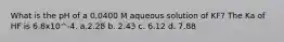 What is the pH of a 0.0400 M aqueous solution of KF? The Ka of HF is 6.8x10^-4. a.2.28 b. 2.43 c. 6.12 d. 7.88