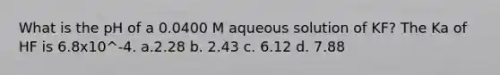 What is the pH of a 0.0400 M aqueous solution of KF? The Ka of HF is 6.8x10^-4. a.2.28 b. 2.43 c. 6.12 d. 7.88