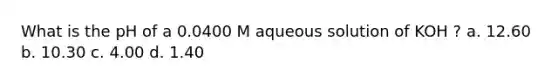 What is the pH of a 0.0400 M aqueous solution of KOH ? a. 12.60 b. 10.30 c. 4.00 d. 1.40