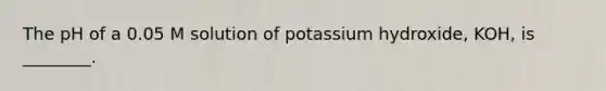 The pH of a 0.05 M solution of potassium hydroxide, KOH, is ________.