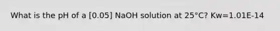 What is the pH of a [0.05] NaOH solution at 25°C? Kw=1.01E-14