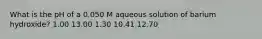 What is the pH of a 0.050 M aqueous solution of barium hydroxide? 1.00 13.00 1.30 10.41 12.70