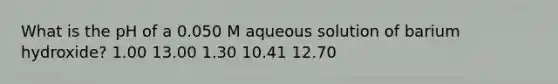 What is the pH of a 0.050 M aqueous solution of barium hydroxide? 1.00 13.00 1.30 10.41 12.70