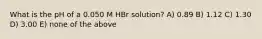 What is the pH of a 0.050 M HBr solution? A) 0.89 B) 1.12 C) 1.30 D) 3.00 E) none of the above