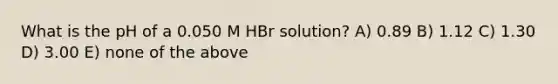 What is the pH of a 0.050 M HBr solution? A) 0.89 B) 1.12 C) 1.30 D) 3.00 E) none of the above