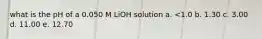 what is the pH of a 0.050 M LiOH solution a. <1.0 b. 1.30 c. 3.00 d. 11.00 e. 12.70