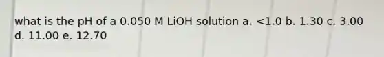 what is the pH of a 0.050 M LiOH solution a. <1.0 b. 1.30 c. 3.00 d. 11.00 e. 12.70