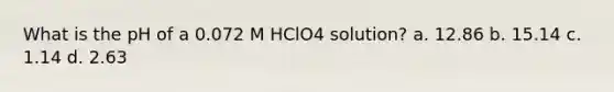 What is the pH of a 0.072 M HClO4 solution? a. 12.86 b. 15.14 c. 1.14 d. 2.63