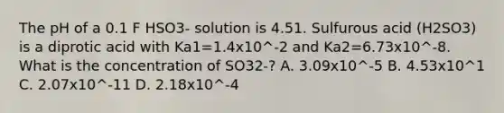 The pH of a 0.1 F HSO3- solution is 4.51. Sulfurous acid (H2SO3) is a diprotic acid with Ka1=1.4x10^-2 and Ka2=6.73x10^-8. What is the concentration of SO32-? A. 3.09x10^-5 B. 4.53x10^1 C. 2.07x10^-11 D. 2.18x10^-4