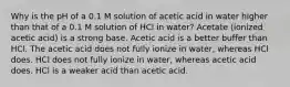 Why is the pH of a 0.1 M solution of acetic acid in water higher than that of a 0.1 M solution of HCl in water? Acetate (ionized acetic acid) is a strong base. Acetic acid is a better buffer than HCl. The acetic acid does not fully ionize in water, whereas HCl does. HCl does not fully ionize in water, whereas acetic acid does. HCl is a weaker acid than acetic acid.