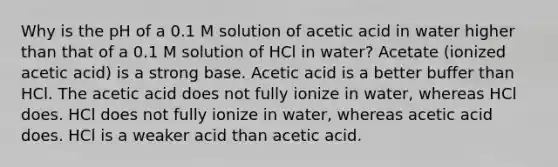 Why is the pH of a 0.1 M solution of acetic acid in water higher than that of a 0.1 M solution of HCl in water? Acetate (ionized acetic acid) is a strong base. Acetic acid is a better buffer than HCl. The acetic acid does not fully ionize in water, whereas HCl does. HCl does not fully ionize in water, whereas acetic acid does. HCl is a weaker acid than acetic acid.