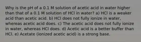 Why is the pH of a 0.1 M solution of acetic acid in water higher than that of a 0.1 M solution of HCl in water? a) HCl is a weaker acid than acetic acid. b) HCl does not fully ionize in water, whereas acetic acid does. c) The acetic acid does not fully ionize in water, whereas HCl does. d) Acetic acid is a better buffer than HCl. e) Acetate (ionized acetic acid) is a strong base.