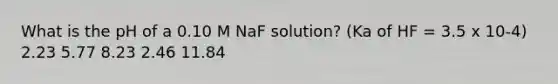 What is the pH of a 0.10 M NaF solution? (Ka of HF = 3.5 x 10-4) 2.23 5.77 8.23 2.46 11.84