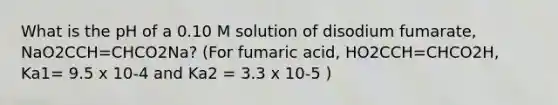 What is the pH of a 0.10 M solution of disodium fumarate, NaO2CCH=CHCO2Na? (For fumaric acid, HO2CCH=CHCO2H, Ka1= 9.5 x 10-4 and Ka2 = 3.3 x 10-5 )