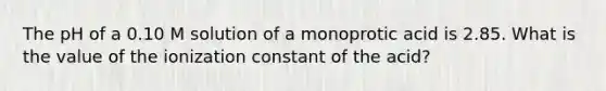 The pH of a 0.10 M solution of a monoprotic acid is 2.85. What is the value of the ionization constant of the acid?