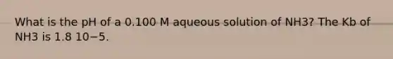 What is the pH of a 0.100 M aqueous solution of NH3? The Kb of NH3 is 1.8 10−5.