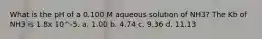 What is the pH of a 0.100 M aqueous solution of NH3? The Kb of NH3 is 1.8x 10^-5. a. 1.00 b. 4.74 c. 9.36 d. 11.13