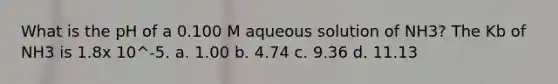 What is the pH of a 0.100 M aqueous solution of NH3? The Kb of NH3 is 1.8x 10^-5. a. 1.00 b. 4.74 c. 9.36 d. 11.13