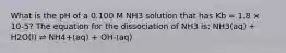 What is the pH of a 0.100 M NH3 solution that has Kb = 1.8 × 10-5? The equation for the dissociation of NH3 is: NH3(aq) + H2O(l) ⇌ NH4+(aq) + OH-(aq)