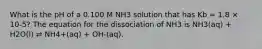 What is the pH of a 0.100 M NH3 solution that has Kb = 1.8 × 10-5? The equation for the dissociation of NH3 is NH3(aq) + H2O(l) ⇌ NH4+(aq) + OH-(aq).