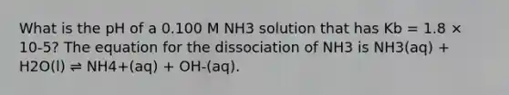 What is the pH of a 0.100 M NH3 solution that has Kb = 1.8 × 10-5? The equation for the dissociation of NH3 is NH3(aq) + H2O(l) ⇌ NH4+(aq) + OH-(aq).