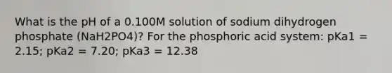 What is the pH of a 0.100M solution of sodium dihydrogen phosphate (NaH2PO4)? For the phosphoric acid system: pKa1 = 2.15; pKa2 = 7.20; pKa3 = 12.38