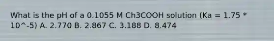 What is the pH of a 0.1055 M Ch3COOH solution (Ka = 1.75 * 10^-5) A. 2.770 B. 2.867 C. 3.188 D. 8.474