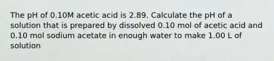 The pH of 0.10M acetic acid is 2.89. Calculate the pH of a solution that is prepared by dissolved 0.10 mol of acetic acid and 0.10 mol sodium acetate in enough water to make 1.00 L of solution