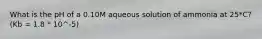What is the pH of a 0.10M aqueous solution of ammonia at 25*C? (Kb = 1.8 * 10^-5)