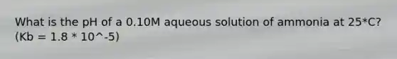 What is the pH of a 0.10M aqueous solution of ammonia at 25*C? (Kb = 1.8 * 10^-5)