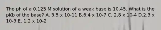 The ph of a 0.125 M solution of a weak base is 10.45. What is the pKb of the base? A. 3.5 x 10-11 B.6.4 x 10-7 C. 2.8 x 10-4 D.2.3 x 10-3 E. 1.2 x 10-2