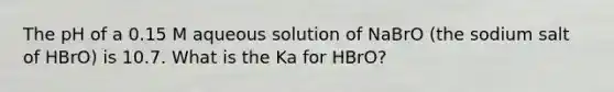 The pH of a 0.15 M aqueous solution of NaBrO (the sodium salt of HBrO) is 10.7. What is the Ka for HBrO?