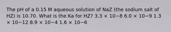 The pH of a 0.15 M aqueous solution of NaZ (the sodium salt of HZ) is 10.70. What is the Ka for HZ? 3.3 × 10−8 6.0 × 10−9 1.3 × 10−12 8.9 × 10−4 1.6 × 10−6