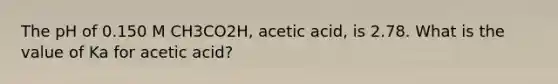 The pH of 0.150 M CH3CO2H, acetic acid, is 2.78. What is the value of Ka for acetic acid?