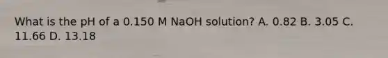 What is the pH of a 0.150 M NaOH solution? A. 0.82 B. 3.05 C. 11.66 D. 13.18