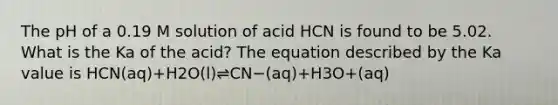 The pH of a 0.19 M solution of acid HCN is found to be 5.02. What is the Ka of the acid? The equation described by the Ka value is HCN(aq)+H2O(l)⇌CN−(aq)+H3O+(aq)