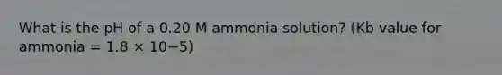 What is the pH of a 0.20 M ammonia solution? (Kb value for ammonia = 1.8 × 10−5)