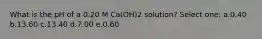 What is the pH of a 0.20 M Ca(OH)2 solution? Select one: a.0.40 b.13.60 c.13.40 d.7.00 e.0.60