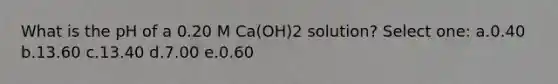 What is the pH of a 0.20 M Ca(OH)2 solution? Select one: a.0.40 b.13.60 c.13.40 d.7.00 e.0.60