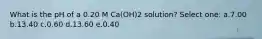 What is the pH of a 0.20 M Ca(OH)2 solution? Select one: a.7.00 b.13.40 c.0.60 d.13.60 e.0.40