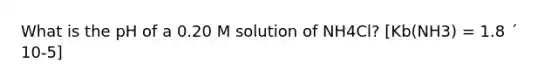 What is the pH of a 0.20 M solution of NH4Cl? [Kb(NH3) = 1.8 ´ 10-5]