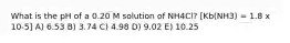 What is the pH of a 0.20 M solution of NH4Cl? [Kb(NH3) = 1.8 x 10-5] A) 6.53 B) 3.74 C) 4.98 D) 9.02 E) 10.25