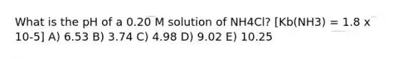 What is the pH of a 0.20 M solution of NH4Cl? [Kb(NH3) = 1.8 x 10-5] A) 6.53 B) 3.74 C) 4.98 D) 9.02 E) 10.25