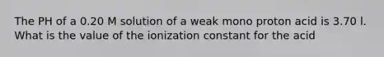 The PH of a 0.20 M solution of a weak mono proton acid is 3.70 l. What is the value of the ionization constant for the acid