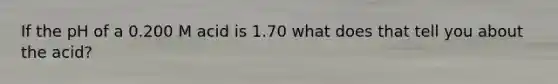 If the pH of a 0.200 M acid is 1.70 what does that tell you about the acid?